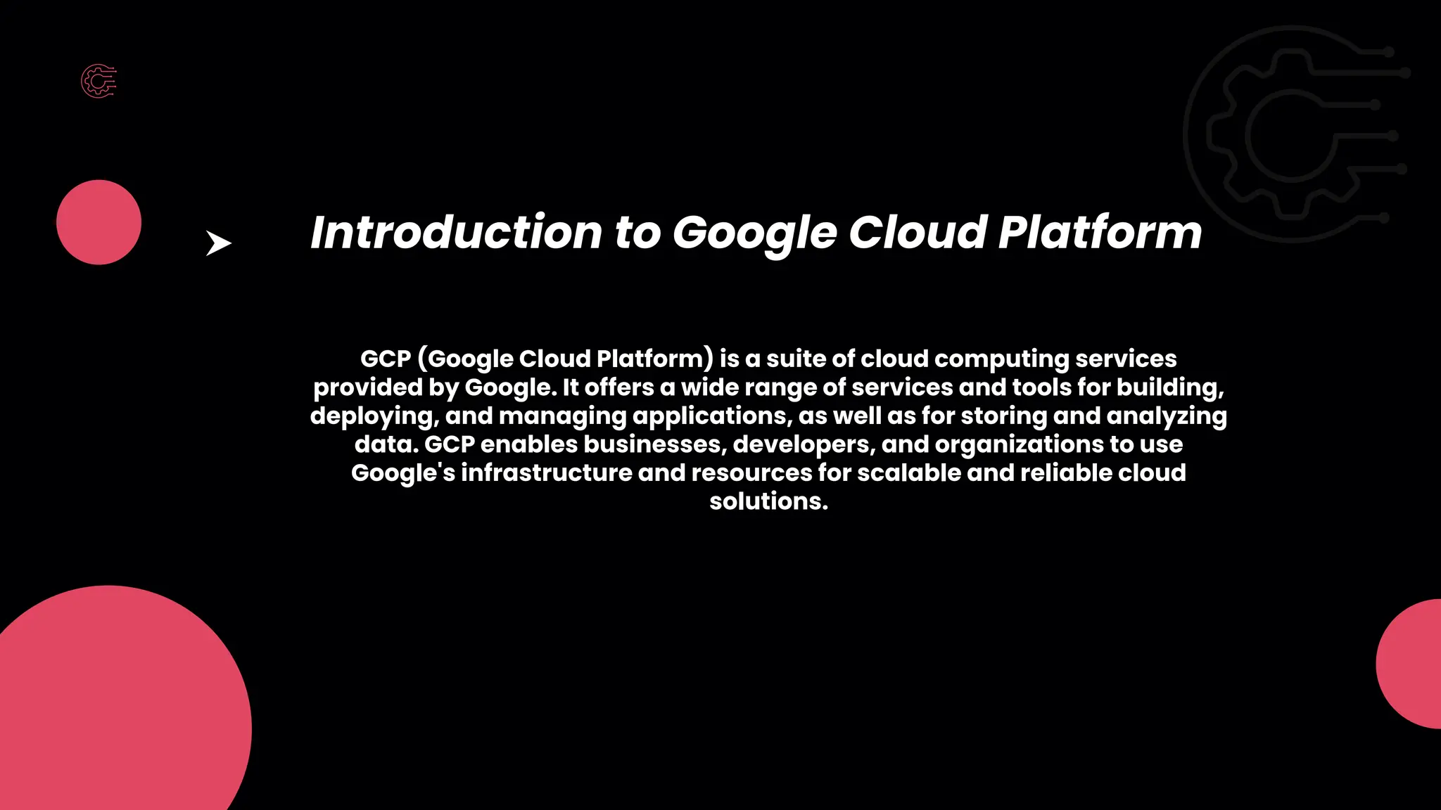 Introduction to Google Cloud Platform
GCP (Google Cloud Platform) is a suite of cloud computing services
provided by Google. It offers a wide range of services and tools for building,
deploying, and managing applications, as well as for storing and analyzing
data. GCP enables businesses, developers, and organizations to use
Google's infrastructure and resources for scalable and reliable cloud
solutions.
 