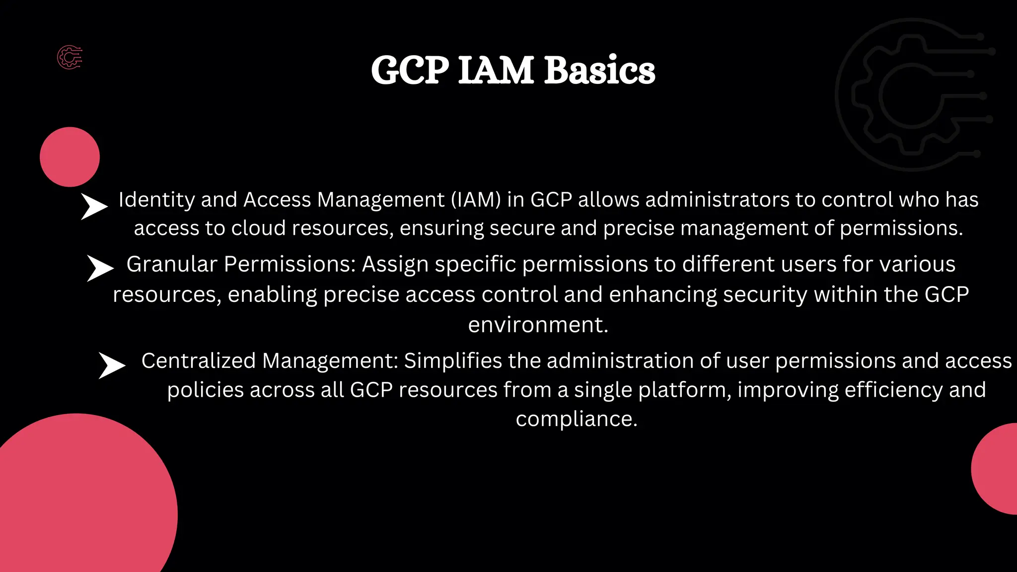 Granular Permissions: Assign specific permissions to different users for various
resources, enabling precise access control and enhancing security within the GCP
environment.
Centralized Management: Simplifies the administration of user permissions and access
policies across all GCP resources from a single platform, improving efficiency and
compliance.
Identity and Access Management (IAM) in GCP allows administrators to control who has
access to cloud resources, ensuring secure and precise management of permissions.
GCP IAM Basics
 