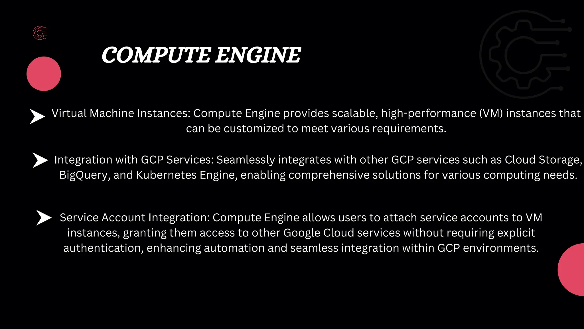 COMPUTE ENGINE
Virtual Machine Instances: Compute Engine provides scalable, high-performance (VM) instances that
can be customized to meet various requirements.
Integration with GCP Services: Seamlessly integrates with other GCP services such as Cloud Storage,
BigQuery, and Kubernetes Engine, enabling comprehensive solutions for various computing needs.
Service Account Integration: Compute Engine allows users to attach service accounts to VM
instances, granting them access to other Google Cloud services without requiring explicit
authentication, enhancing automation and seamless integration within GCP environments.
 