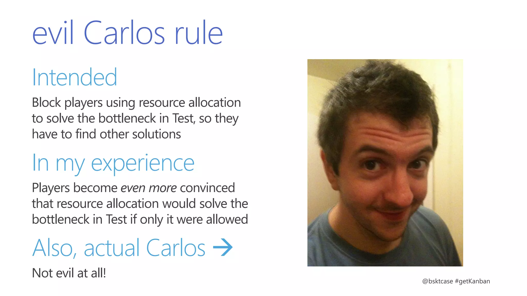evil Carlos rule
Intended
Block players using resource allocation
to solve the bottleneck in Test, so they
have to find other solutions
In my experience
Players become even more convinced
that resource allocation would solve the
bottleneck in Test if only it were allowed
Also, actual Carlos 
Not evil at all! @bsktcase #getKanban
 