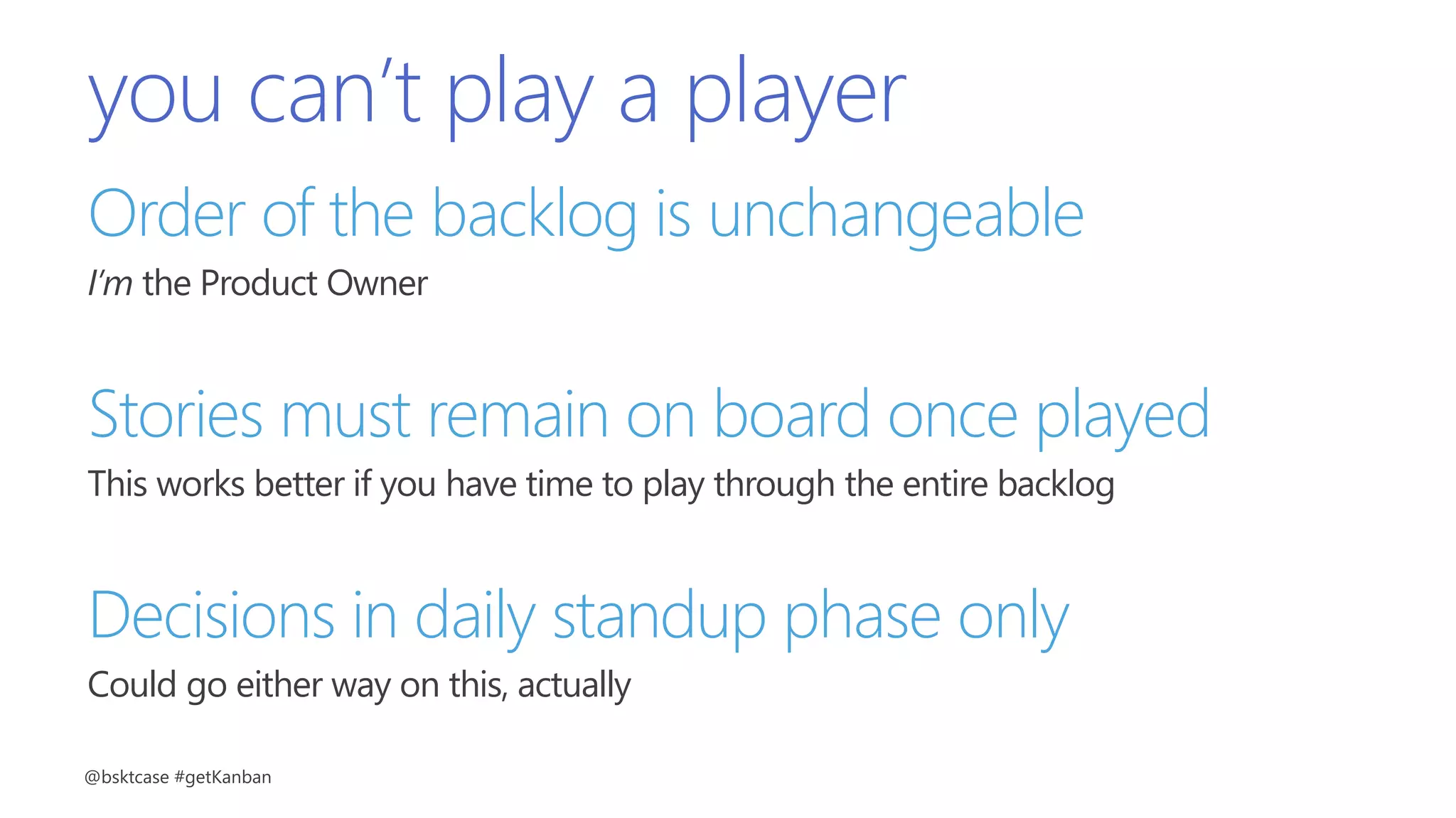 you can’t play a player
Order of the backlog is unchangeable
I’m the Product Owner
Stories must remain on board once played
This works better if you have time to play through the entire backlog
Decisions in daily standup phase only
Could go either way on this, actually
@bsktcase #getKanban
 