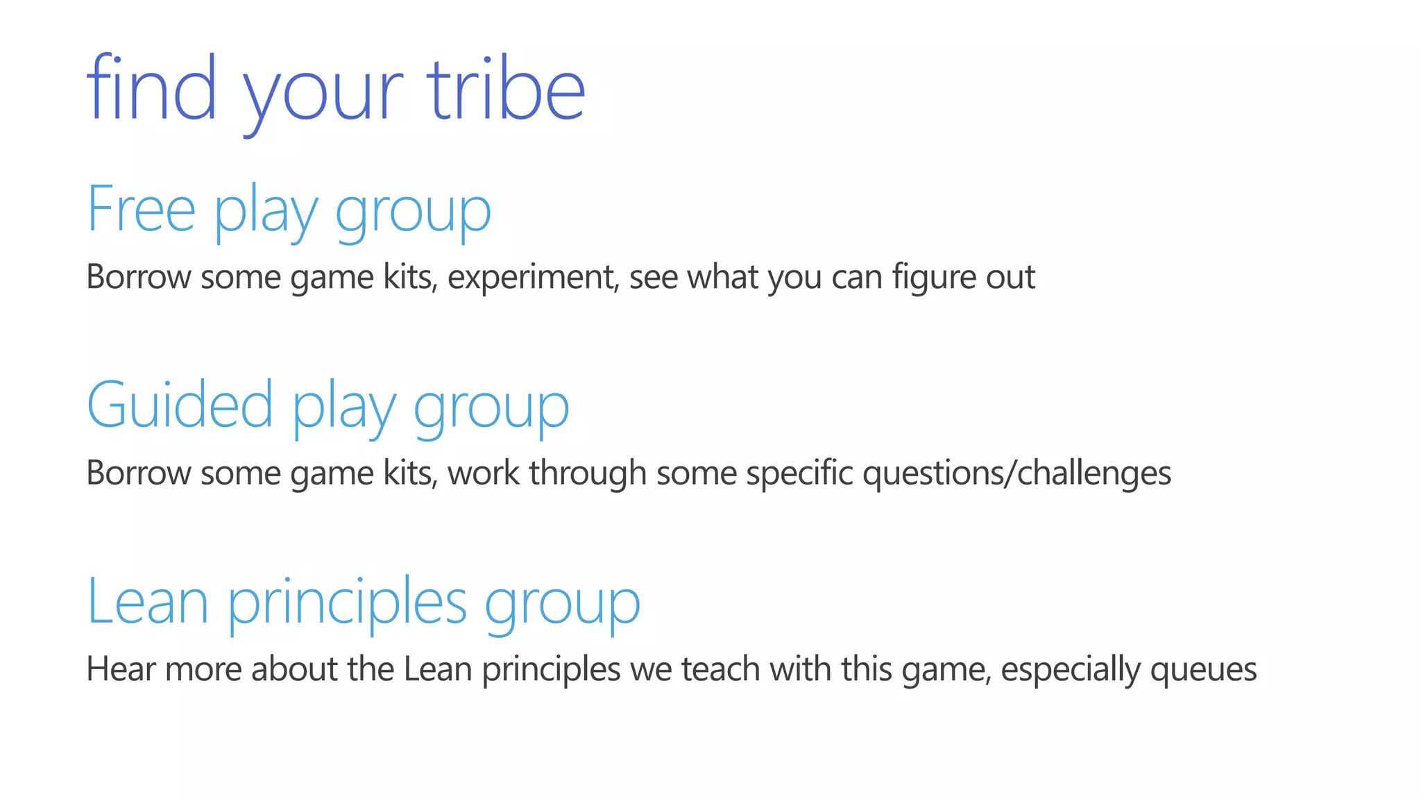 find your tribe
Free play group
Borrow some game kits, experiment, see what you can figure out
Guided play group
Borrow some game kits, work through some specific questions/challenges
Lean principles group
Hear more about the Lean principles we teach with this game, especially queues
 
