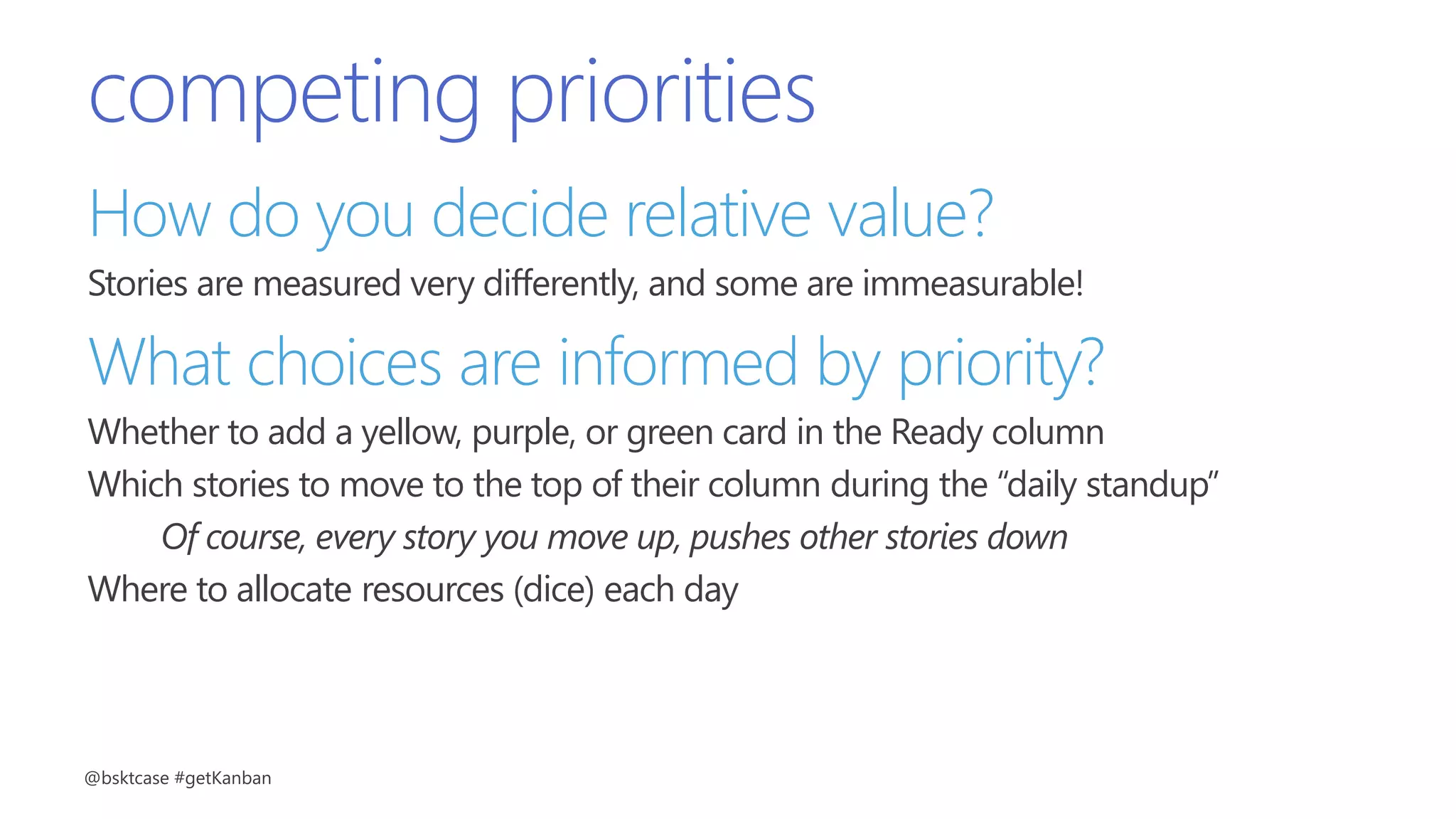 competing priorities
How do you decide relative value?
Stories are measured very differently, and some are immeasurable!
What choices are informed by priority?
Whether to add a yellow, purple, or green card in the Ready column
Which stories to move to the top of their column during the “daily standup”
Of course, every story you move up, pushes other stories down
Where to allocate resources (dice) each day
@bsktcase #getKanban
 