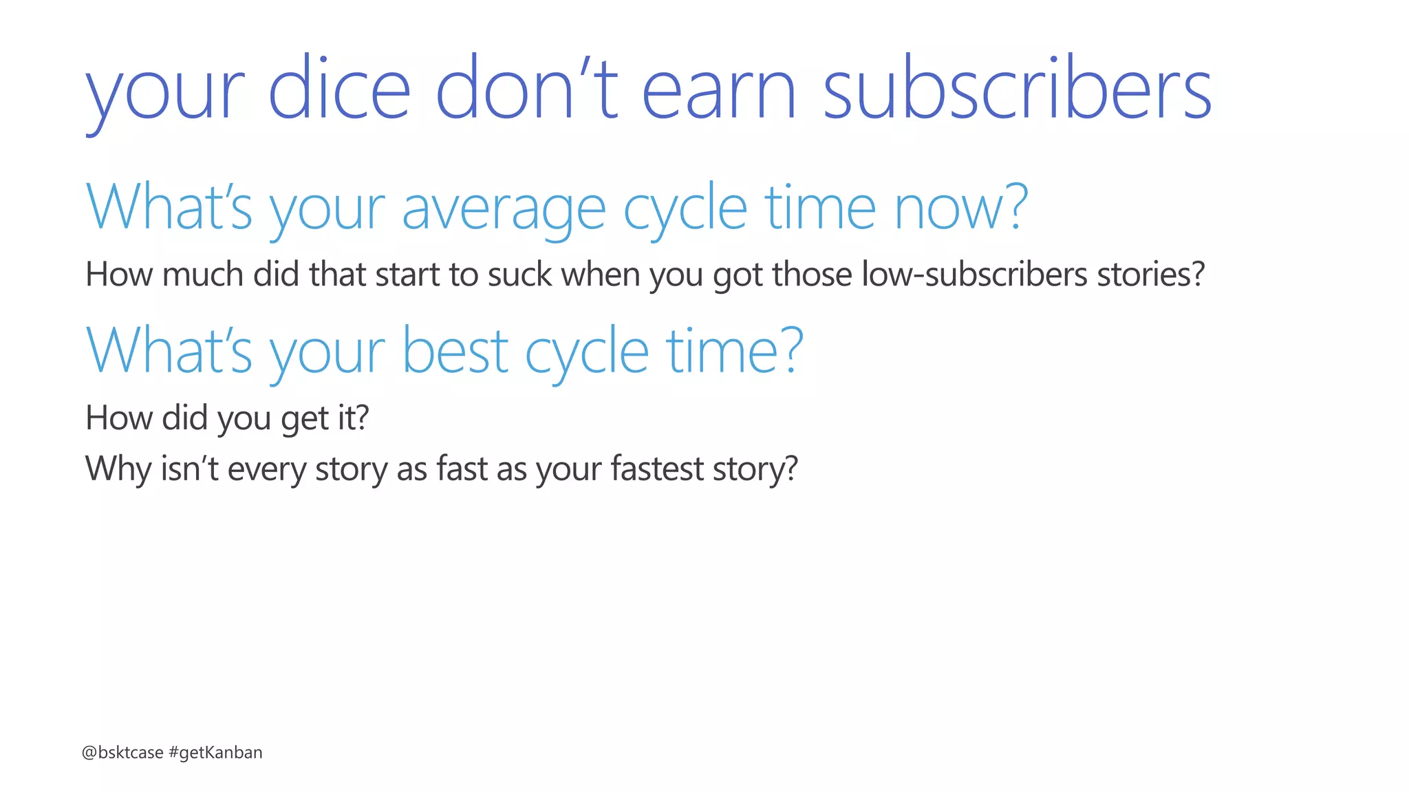 your dice don’t earn subscribers
What’s your average cycle time now?
How much did that start to suck when you got those low-subscribers stories?
What’s your best cycle time?
How did you get it?
Why isn’t every story as fast as your fastest story?
@bsktcase #getKanban
 