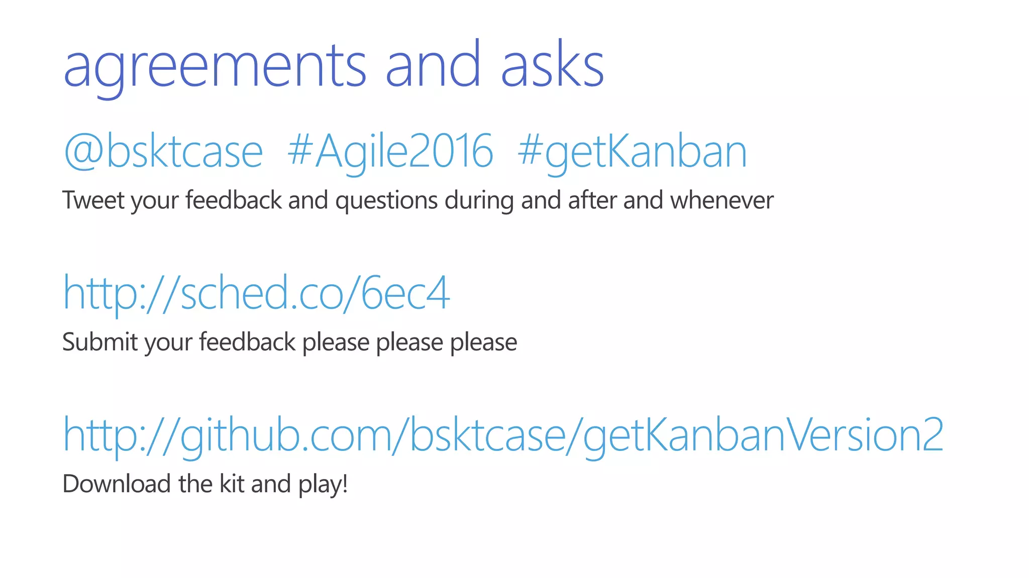 agreements and asks
@bsktcase #Agile2016 #getKanban
Tweet your feedback and questions during and after and whenever
http://sched.co/6ec4
Submit your feedback please please please
http://github.com/bsktcase/getKanbanVersion2
Download the kit and play!
 