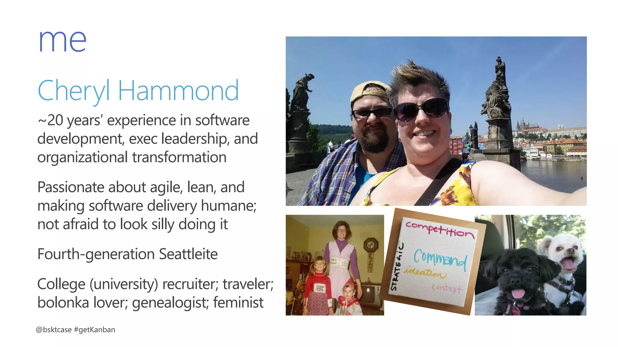 me
Cheryl Hammond
~20 years’ experience in software
development, exec leadership, and
organizational transformation
Passionate about agile, lean, and
making software delivery humane;
not afraid to look silly doing it
Fourth-generation Seattleite
College (university) recruiter; traveler;
bolonka lover; genealogist; feminist
@bsktcase #getKanban
 