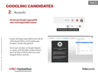 Sie können Google angemeldet
oder nicht angemeldet nützen
Nützen Sie Google angemeldet können Sie die
vielen Google Addons und Erweiterungen
einsetzen, werden aber getrackt.
Sie müssen sich aber, um Google inkognito
zu nützen, nicht abmelden sondern können
durch ein Klick im Chrome Browser in den
Inkognito Modus wechseln.
2. Accounts
©intercessio.de2016-Seite72-HackingGoogle-‚#HR-Hackathon
 