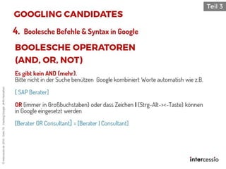 Es gibt kein AND (mehr).
Bitte nicht in der Suche benützen Google kombiniert Worte automatish wie z.B.
[ SAP Berater]
OR (immer in Großbuchstaben) oder dass Zeichen | (Strg-Alt-><-Taste) können
in Google eingesetzt werden
[Berater OR Consultant] = [Berater | Consultant]
4. Boolesche Befehle & Syntax in Google
©intercessio.de2016-Seite76-HackingGoogle-‚#HR-Hackathon
 