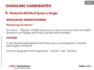 Phrasierung: Ein Wort in " "
Ein Wort in " " ("Berater") schließt Synonyme aus. Wenn es mehrere Worte einschließt
(phrasiert) sucht Google nach Phrasen, die diese Worte enthalten .
ACHTUNG:
1.) Die Semantik hebelt teilweise die Phrasierung aus und interpretiert. Es besteht
keine Ergebnis-Sicherheit
2.) Immer die geraden Anführungszeichen " und nicht “ oder “ benützen.
4. Boolesche Befehle & Syntax in Google
©intercessio.de2016-Seite79-HackingGoogle-‚#HR-Hackathon
 