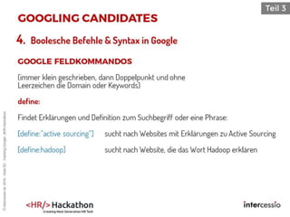 4. Boolesche Befehle & Syntax in Google
(immer klein geschrieben, dann Doppelpunkt und ohne
Leerzeichen die Domain oder Keywords)
define:
Findet Erklärungen und Definition zum Suchbegriff oder eine Phrase:
[define:”active sourcing”] sucht nach Websites mit Erklärungen zu Active Sourcing
[define:hadoop] sucht nach Website, die das Wort Hadoop erklären
©intercessio.de2016-Seite82-HackingGoogle-‚#HR-Hackathon
 