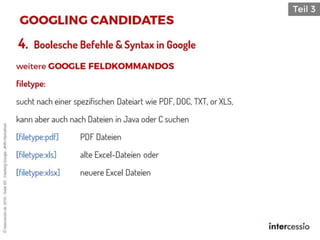 4. Boolesche Befehle & Syntax in Google
filetype:
sucht nach einer spezifischen Dateiart wie PDF, DOC, TXT, or XLS,
kann aber auch nach Dateien in Java oder C suchen
[filetype:pdf] PDF Dateien
[filetype:xls] alte Excel-Dateien oder
[filetype:xlsx] neuere Excel Dateien
©intercessio.de2016-Seite83-HackingGoogle-‚#HR-Hackathon
 