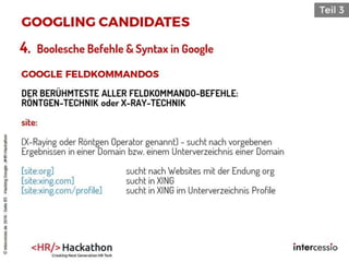 4. Boolesche Befehle & Syntax in Google
DER BERÜHMTESTE ALLER FELDKOMMANDO-BEFEHLE:
RÖNTGEN-TECHNIK oder X-RAY-TECHNIK
site:
(X-Raying oder Röntgen Operator genannt) - sucht nach vorgebenen
Ergebnissen in einer Domain bzw. einem Unterverzeichnis einer Domain
[site:org] sucht nach Websites mit der Endung org
[site:xing.com] sucht in XING
[site:xing.com/profile] sucht in XING im Unterverzeichnis Profile
©intercessio.de2016-Seite85-HackingGoogle-‚#HR-Hackathon
 