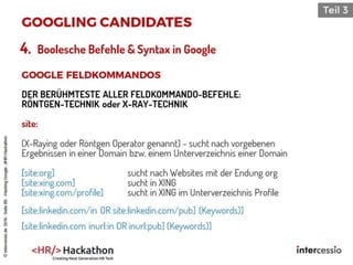 4. Boolesche Befehle & Syntax in Google
DER BERÜHMTESTE ALLER FELDKOMMANDO-BEFEHLE:
RÖNTGEN-TECHNIK oder X-RAY-TECHNIK
site:
(X-Raying oder Röntgen Operator genannt) - sucht nach vorgebenen
Ergebnissen in einer Domain bzw. einem Unterverzeichnis einer Domain
[site:org] sucht nach Websites mit der Endung org
[site:xing.com] sucht in XING
[site:xing.com/profile] sucht in XING im Unterverzeichnis Profile
[site:linkedin.com/in OR site:linkedin.com/pub] (Keywords)]
[site:linkedin.com inurl:in OR inurl:pub] (Keywords)]
©intercessio.de2016-Seite86-HackingGoogle-‚#HR-Hackathon
 