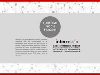 GMBH ● INTERCESSIO AKADEMIE
Artquadrat ● Emil-Nolde-Str. 7●53113Bonn
Tel. +49-228-2673-420 info@intercessio.de
intercessio.de | academy.intercessio.de
Intercessio ist ein Human Ressource-Consulting- und Service-
Unternehmen sowie eine Trainings-Akademie mit der
Kernkompetenz Social Recruiting und Talent Sourcing. Als
Recruiting Efficiency Partner helfen, beraten und trainieren wir
Unternehmen, die richtigen Recruiting-Strategien, -Prozesse, -
Systeme und Werkzeuge zu finden und zu implementieren und
unterstützen unsere Kunden ebenso durch unsere modularen
Recruiting-Outsourcing Services (RPO), einfach besser zu
rekrutieren.
 
