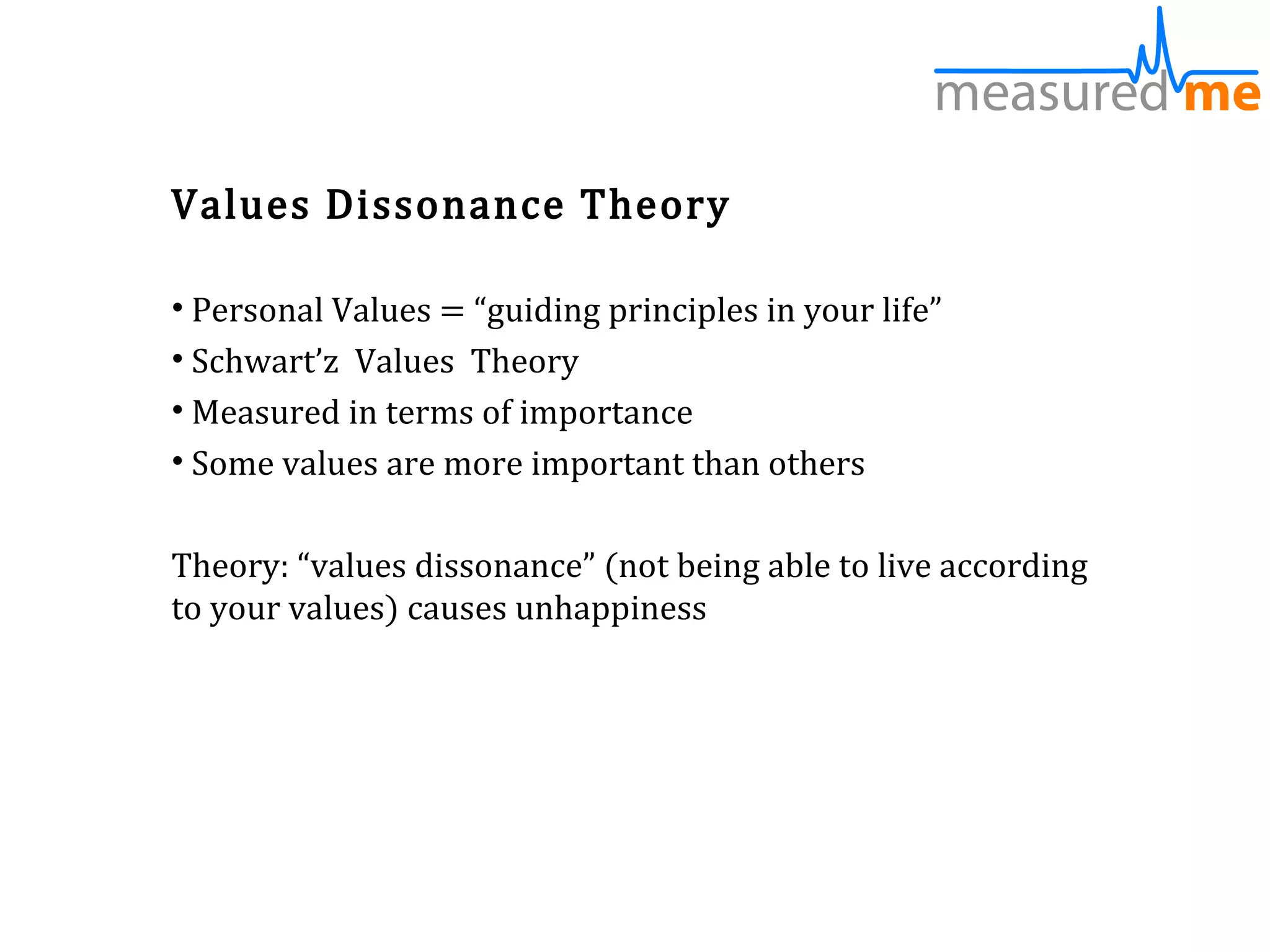 Values Dissonance Theory

• Personal Values = “guiding principles in your life”
• Schwart’z Values Theory
• Measured in terms of importance
• Some values are more important than others

Theory: “values dissonance” (not being able to live according
to your values) causes unhappiness
 