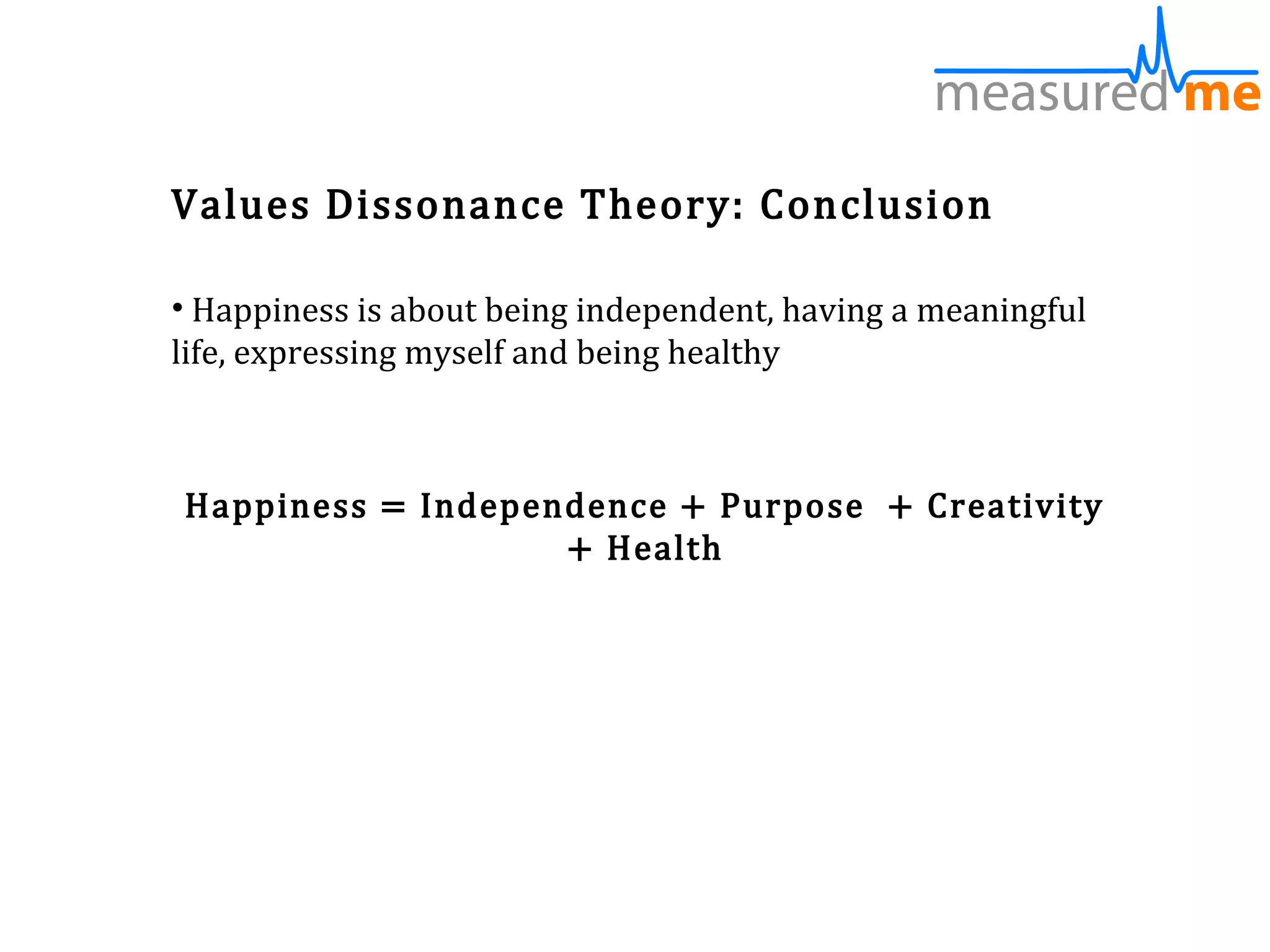 Values Dissonance Theory: Conclusion

• Happiness is about being independent, having a meaningful
life, expressing myself and being healthy



Happiness = Independence + Purpose + Creativity
                   + Health
 
