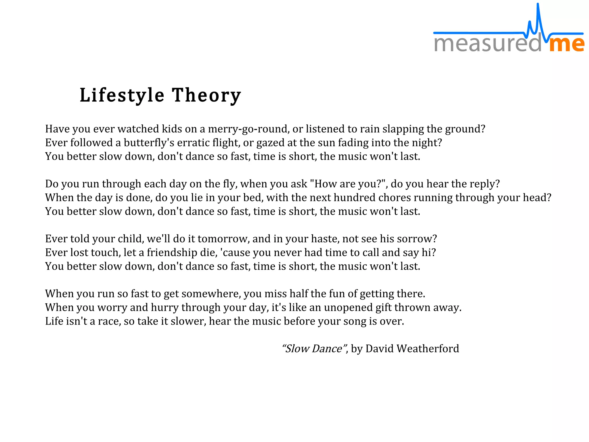 Lifestyle Theory
Have you ever watched kids on a merry-go-round, or listened to rain slapping the ground?
Ever followed a butterfly's erratic flight, or gazed at the sun fading into the night?
You better slow down, don't dance so fast, time is short, the music won't last.

Do you run through each day on the fly, when you ask "How are you?", do you hear the reply?
When the day is done, do you lie in your bed, with the next hundred chores running through your head?
You better slow down, don't dance so fast, time is short, the music won't last.

Ever told your child, we'll do it tomorrow, and in your haste, not see his sorrow?
Ever lost touch, let a friendship die, 'cause you never had time to call and say hi?
You better slow down, don't dance so fast, time is short, the music won't last.

When you run so fast to get somewhere, you miss half the fun of getting there.
When you worry and hurry through your day, it's like an unopened gift thrown away.
Life isn't a race, so take it slower, hear the music before your song is over.

                                                  “Slow Dance”, by David Weatherford
 
