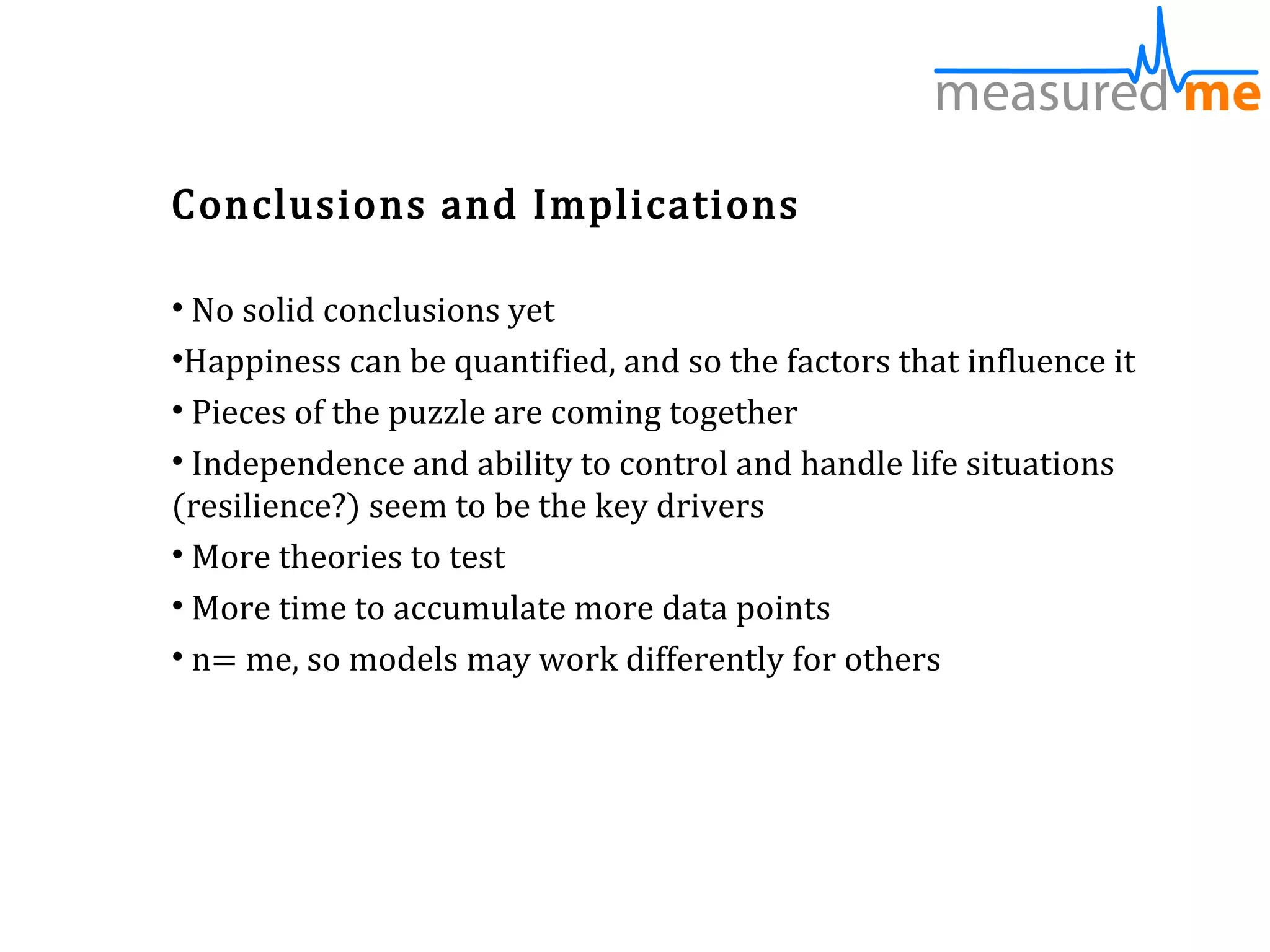 Conclusions and Implications

• No solid conclusions yet
•Happiness can be quantified, and so the factors that influence it
• Pieces of the puzzle are coming together
• Independence and ability to control and handle life situations
(resilience?) seem to be the key drivers
• More theories to test
• More time to accumulate more data points
• n= me, so models may work differently for others
 