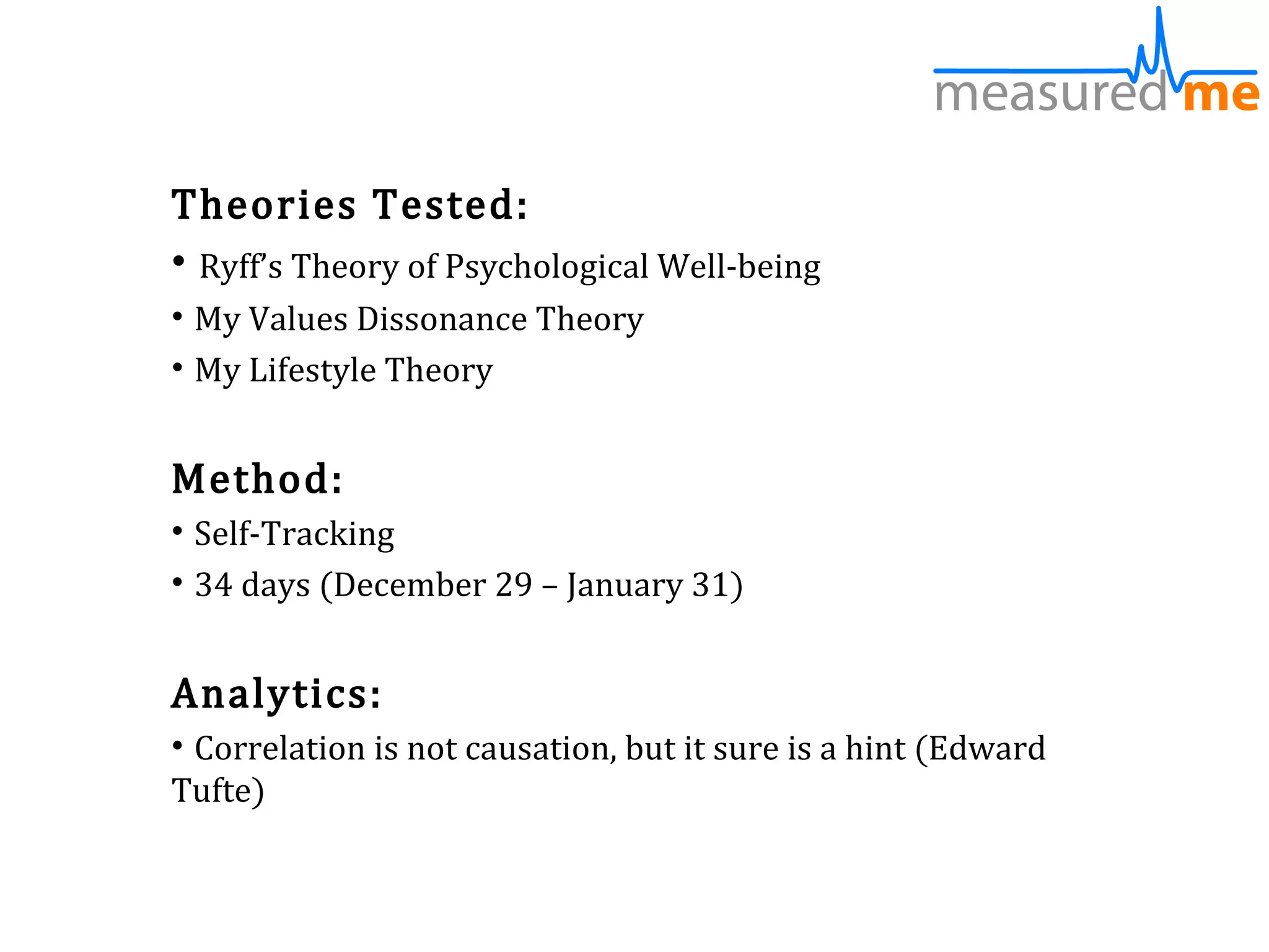 Theories Tested:
• Ryff’s Theory of Psychological Well-being
• My Values Dissonance Theory
• My Lifestyle Theory


Method:
• Self-Tracking
• 34 days (December 29 – January 31)


Analytics:
• Correlation is not causation, but it sure is a hint (Edward
Tufte)
 