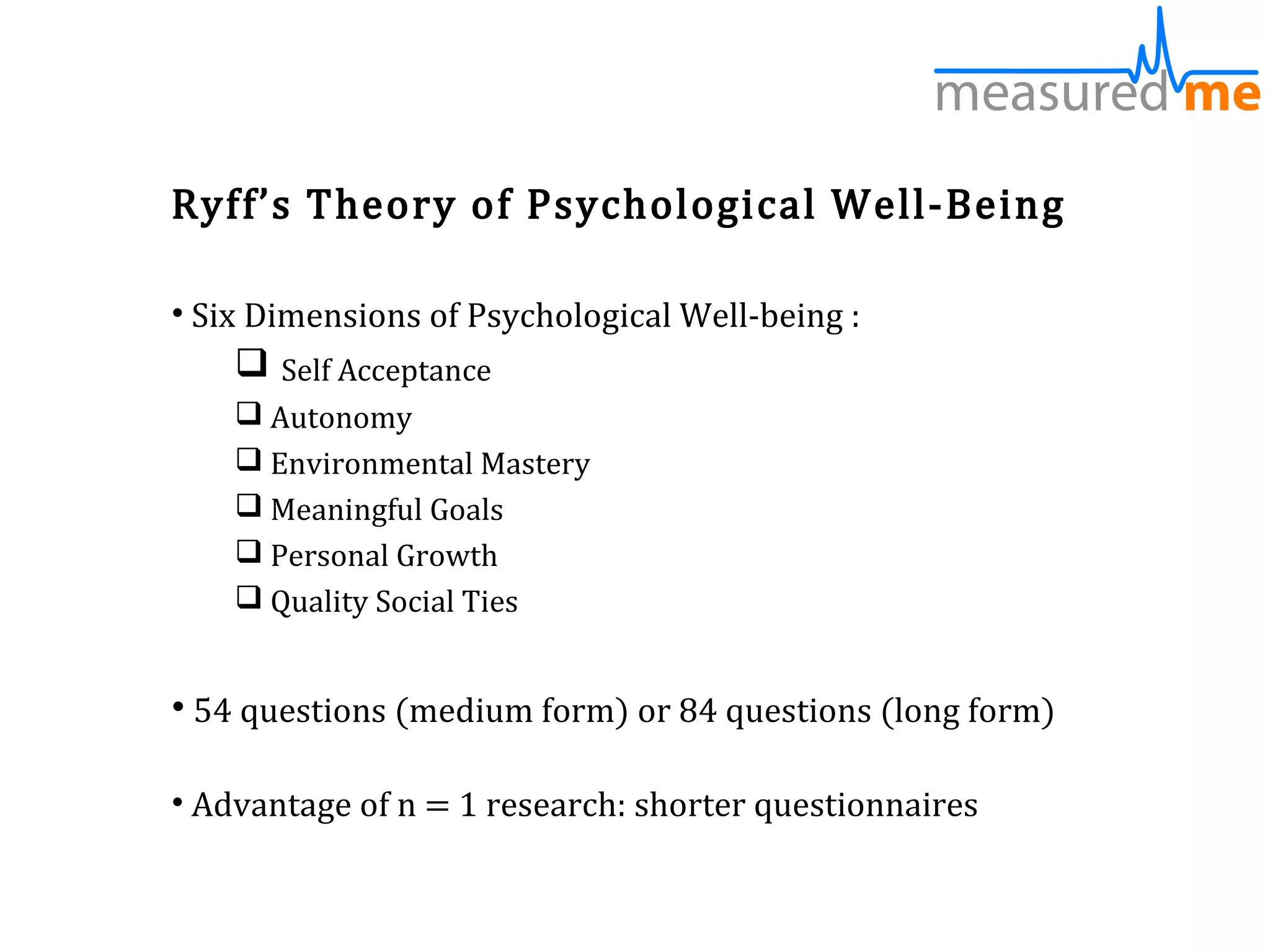 Ryff’s Theory of Psychological Well-Being

• Six Dimensions of Psychological Well-being :
     Self Acceptance
     Autonomy
     Environmental Mastery
     Meaningful Goals
     Personal Growth
     Quality Social Ties


• 54 questions (medium form) or 84 questions (long form)

• Advantage of n = 1 research: shorter questionnaires
 