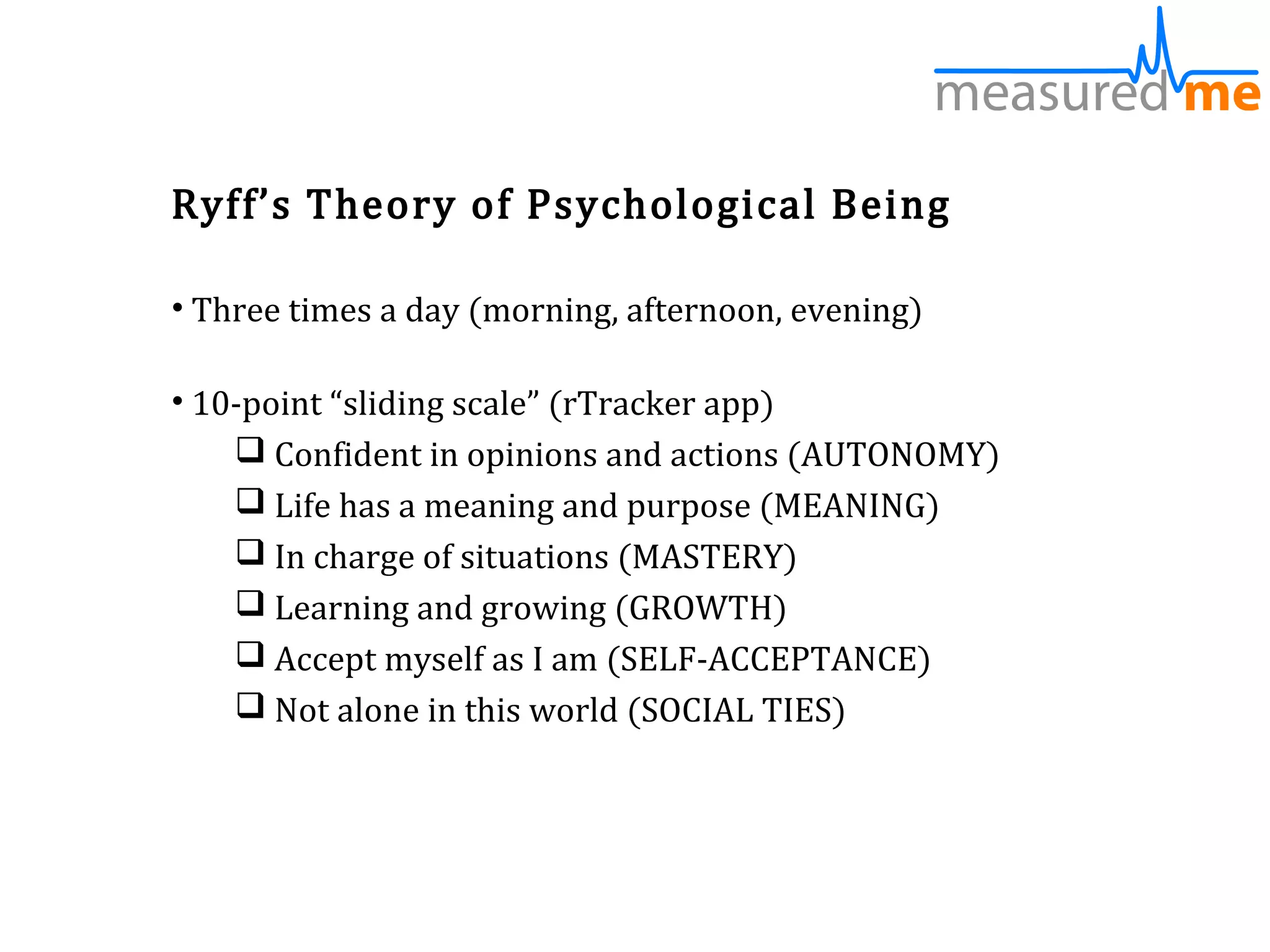 Ryff’s Theory of Psychological Being

• Three times a day (morning, afternoon, evening)

• 10-point “sliding scale” (rTracker app)
     Confident in opinions and actions (AUTONOMY)
     Life has a meaning and purpose (MEANING)
     In charge of situations (MASTERY)
     Learning and growing (GROWTH)
     Accept myself as I am (SELF-ACCEPTANCE)
     Not alone in this world (SOCIAL TIES)
 