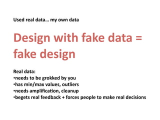 Used	
  real	
  data…	
  my	
  own	
  data


Design	
  with	
  fake	
  data	
  =	
  
fake	
  design
Real	
  data:
•needs	
  to	
  be	
  grokked	
  by	
  you
•has	
  min/max	
  values,	
  outliers
•needs	
  ampliﬁcaOon,	
  cleanup
•begets	
  real	
  feedback	
  +	
  forces	
  people	
  to	
  make	
  real	
  decisions
 