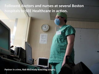 Followed	
  doctors	
  and	
  nurses	
  at	
  several	
  Boston	
  
hospitals	
  to	
  SEE	
  Healthcare	
  in	
  acOon.




Partner	
  in	
  crime,	
  Rob	
  McCready	
  watching	
  surgery.
 