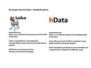 So	
  we	
  got	
  into	
  the	
  data	
  +	
  standards	
  game:




                                                                               hData
projectlaika.org                                                             projecthdata.org
Open	
  source	
  so^ware	
  has	
  become	
  part	
  of	
  the	
  CCHIT	
   hData	
  is	
  a	
  method	
  of	
  storing	
  and	
  exchanging	
  health	
  
cerOﬁcaOon                                                                   informaOon

Laika	
  is	
  responsible	
  for	
  automaOng	
  data	
                       Goal:	
  Inﬂuence/create	
  Health	
  IT	
  standards	
  to	
  ease	
  
interoperability	
  tesOng	
  of	
  Electronic	
  Health	
  Record	
           implementaOon	
  and	
  speed	
  adopOon
systems
                                                                               Why?	
  Complexity	
  and	
  design	
  of	
  current	
  standards	
  are	
  
HITSP	
  Specs	
  on	
  ConOnuity	
  of	
  Care                                a	
  huge	
  barrier	
  to	
  adopOon	
  and	
  eﬀecOve	
  usage
IHE	
  specs	
  on	
  Document	
  Exchange
 
