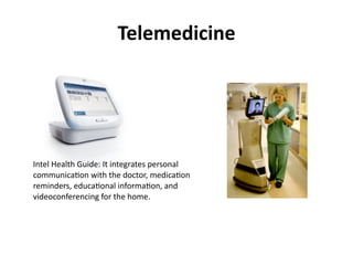 Telemedicine




Intel	
  Health	
  Guide:	
  It	
  integrates	
  personal	
  
communicaDon	
  with	
  the	
  doctor,	
  medicaDon	
  
reminders,	
  educaDonal	
  informaDon,	
  and	
  
videoconferencing	
  for	
  the	
  home.
 