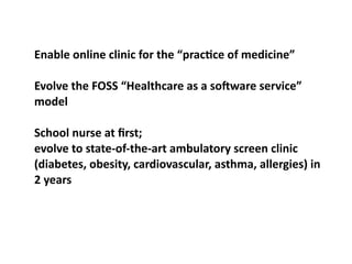 Enable	
  online	
  clinic	
  for	
  the	
  “pracOce	
  of	
  medicine”

Evolve	
  the	
  FOSS	
  “Healthcare	
  as	
  a	
  so^ware	
  service”	
  
model

School	
  nurse	
  at	
  ﬁrst;
evolve	
  to	
  state-­‐of-­‐the-­‐art	
  ambulatory	
  screen	
  clinic	
  
(diabetes,	
  obesity,	
  cardiovascular,	
  asthma,	
  allergies)	
  in	
  
2	
  years
 