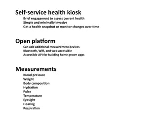 Self-­‐service	
  health	
  kiosk
   Brief	
  engagement	
  to	
  assess	
  current	
  health
   Simple	
  and	
  minimally	
  invasive
   Get	
  a	
  health	
  snapshot	
  or	
  monitor	
  changes	
  over	
  Ome



Open	
  planorm
   Can	
  add	
  addiOonal	
  measurement	
  devices
   Bluetooth,	
  Wiﬁ,	
  and	
  web	
  accessible
   Accessible	
  API	
  for	
  building	
  home	
  grown	
  apps



Measurements
   Blood	
  pressure
   Weight
   Body	
  composiOon
   HydraOon
   Pulse
   Temperature
   Eyesight
   Hearing
   RespiraOon
 
