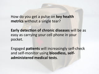 How	
  do	
  you	
  get	
  a	
  pulse	
  on	
  key	
  health	
  
metrics	
  without	
  a	
  single	
  tear?

Early	
  detecOon	
  of	
  chronic	
  diseases	
  will	
  be	
  as	
  
easy	
  as	
  carrying	
  your	
  cell	
  phone	
  in	
  your	
  
pocket.

Engaged	
  paOents	
  will	
  increasingly	
  self-­‐check	
  
and	
  self-­‐monitor	
  using	
  bloodless,	
  self-­‐
administered	
  medical	
  tests.
 