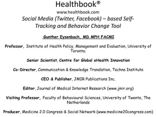 Healthbook®
                            www.healthbook.com
         Social Media (Twitter, Facebook) – based Self-
              Tracking and Behavior Change Tool
                     Gunther Eysenbach, MD MPH FACMI

Professor, Institute of Health Policy, Management and Evaluation, University of
                                    Toronto;

            Senior Scientist, Centre for Global eHealth Innovation

     Co-Director, Communication & Knowledge Translation, Techna Institute

                   CEO & Publisher, JMIR Publications Inc.

          Editor, Journal of Medical Internet Research (www.jmir.org)

 Visiting Professor, Faculty of Behavioural Sciences, University of Twente, The
                                  Netherlands

Producer, Medicine 2.0 Congress & Social Network (www.medicine20congress.com)
 