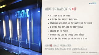 • 1 system based on rules
• a system that predicts everything
• containing info about all the cancers of the world
• a system that replaces the professional
• useable by the patient
• working the Same as google (paris Hilton)
• a system that works out of the box in 1 day
WHAT ‘DR WATSON’ IS NOT
source Nicky Hekster IBM Watson Health
BUT IT IS A GREAT PROMISE FOR
IMPROVING HEALTH(CARE) WITH GREAT USE CASES
 