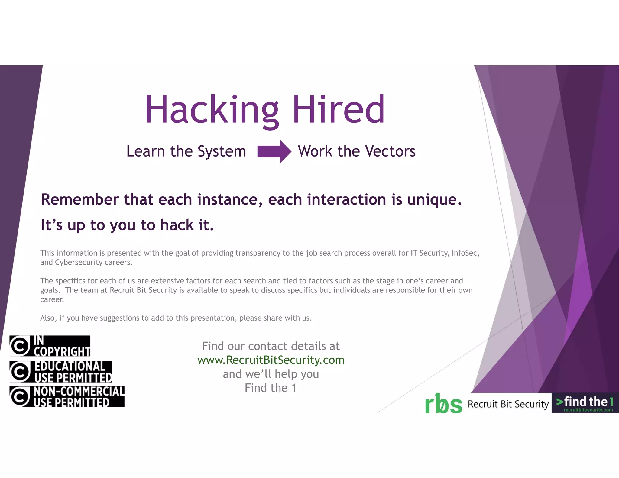 Learn the System Work the Vectors
Hacking Hired
Remember that each instance, each interaction is unique.
It’s up to you to hack it.
This information is presented with the goal of providing transparency to the job search process overall for IT Security, InfoSec,
and Cybersecurity careers.
The specifics for each of us are extensive factors for each search and tied to factors such as the stage in one’s career and
goals. The team at Recruit Bit Security is available to speak to discuss specifics but individuals are responsible for their own
career.
Also, if you have suggestions to add to this presentation, please share with us.
Find our contact details at
www.RecruitBitSecurity.com
and we’ll help you
Find the 1
 