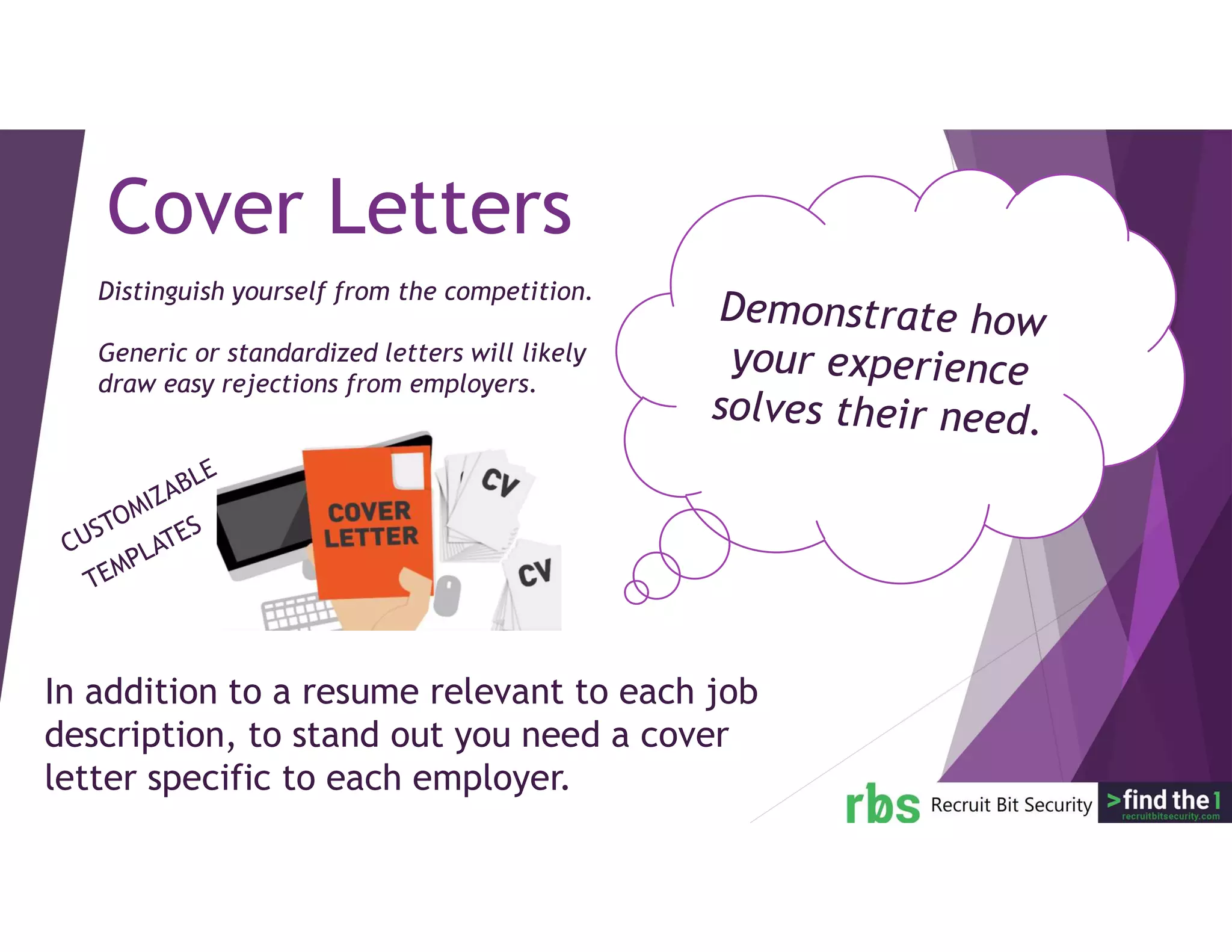 In addition to a resume relevant to each job
description, to stand out you need a cover
letter specific to each employer.
Cover Letters
Distinguish yourself from the competition.
Generic or standardized letters will likely
draw easy rejections from employers.
 