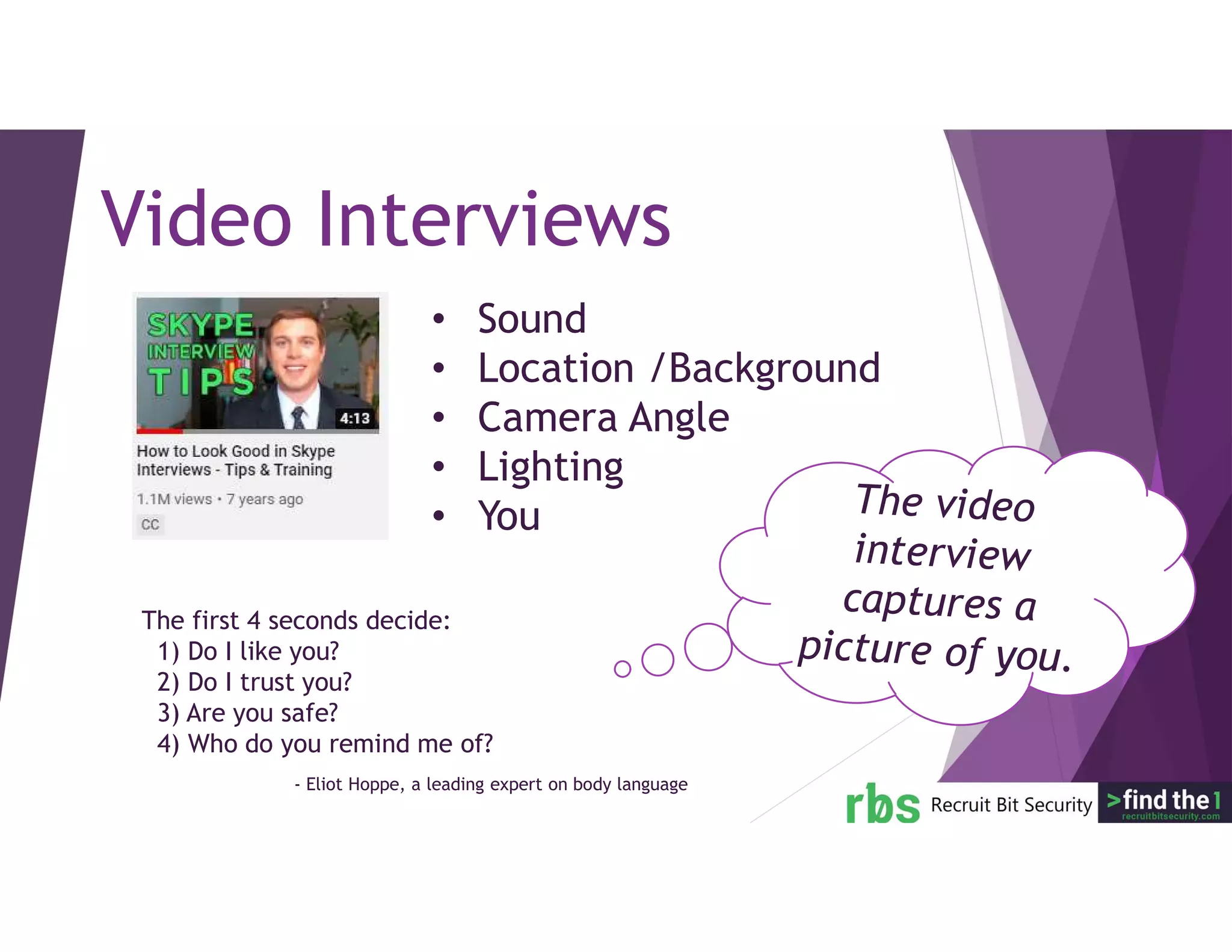 The first 4 seconds decide:
1) Do I like you?
2) Do I trust you?
3) Are you safe?
4) Who do you remind me of?
Video Interviews
• Sound
• Location /Background
• Camera Angle
• Lighting
• You
- Eliot Hoppe, a leading expert on body language
 