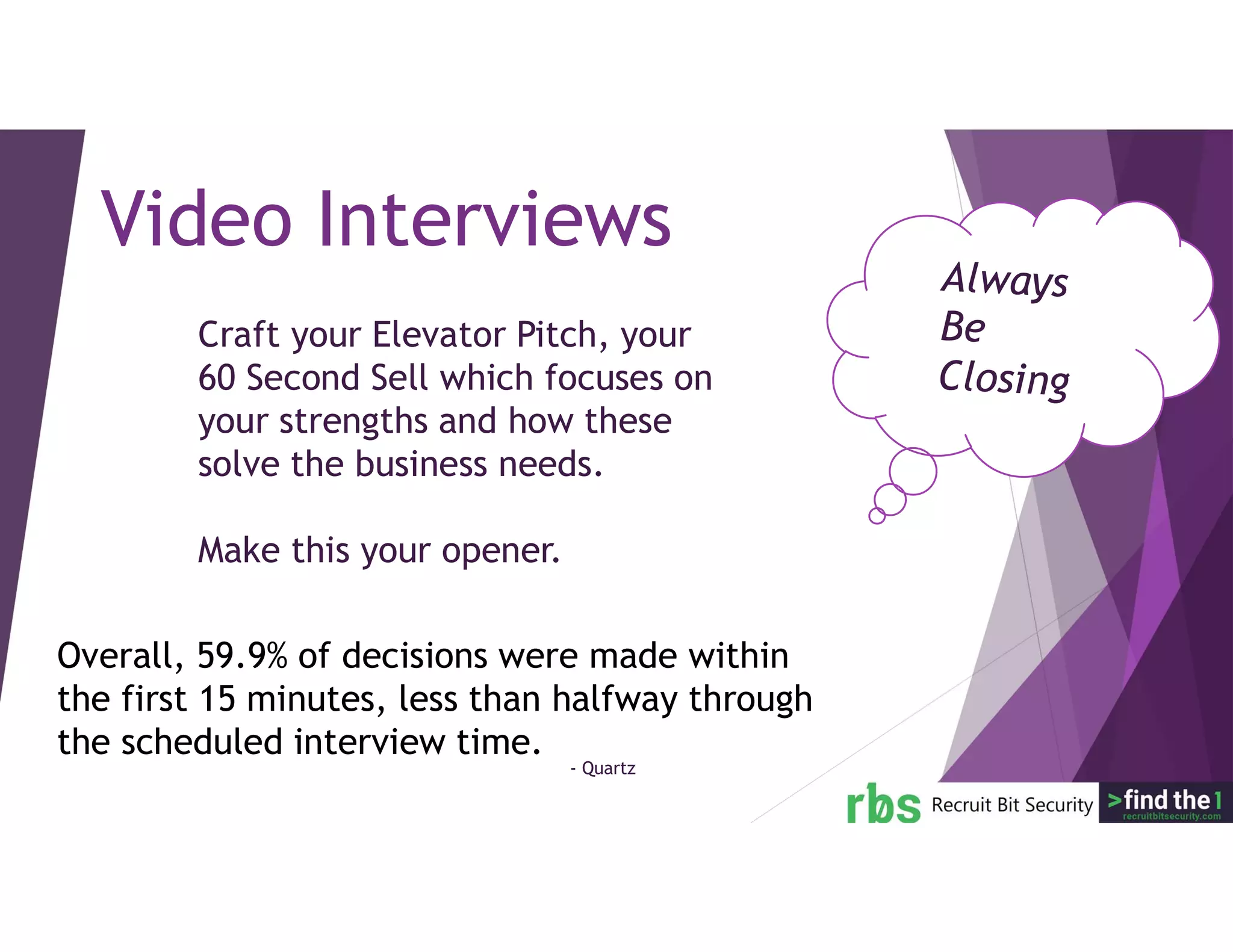 Craft your Elevator Pitch, your
60 Second Sell which focuses on
your strengths and how these
solve the business needs.
Make this your opener.
Video Interviews
Overall, 59.9% of decisions were made within
the first 15 minutes, less than halfway through
the scheduled interview time.
- Quartz
 