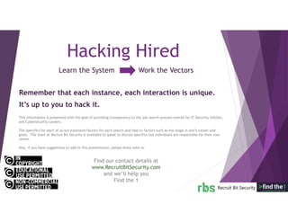 Learn the System Work the Vectors
Hacking Hired
Remember that each instance, each interaction is unique.
It’s up to you to hack it.
This information is presented with the goal of providing transparency to the job search process overall for IT Security, InfoSec,
and Cybersecurity careers.
The specifics for each of us are extensive factors for each search and tied to factors such as the stage in one’s career and
goals. The team at Recruit Bit Security is available to speak to discuss specifics but individuals are responsible for their own
career.
Also, if you have suggestions to add to this presentation, please share with us.
Find our contact details at
www.RecruitBitSecurity.com
and we’ll help you
Find the 1
 
