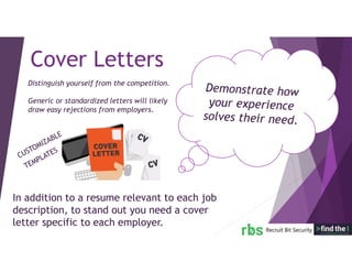 In addition to a resume relevant to each job
description, to stand out you need a cover
letter specific to each employer.
Cover Letters
Distinguish yourself from the competition.
Generic or standardized letters will likely
draw easy rejections from employers.
 