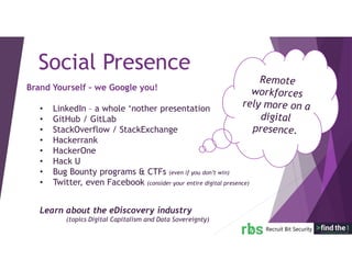 Brand Yourself – we Google you!
• LinkedIn – a whole ‘nother presentation
• GitHub / GitLab
• StackOverflow / StackExchange
• Hackerrank
• HackerOne
• Hack U
• Bug Bounty programs & CTFs (even if you don’t win)
• Twitter, even Facebook (consider your entire digital presence)
Learn about the eDiscovery industry
(topics Digital Capitalism and Data Sovereignty)
Social Presence
 