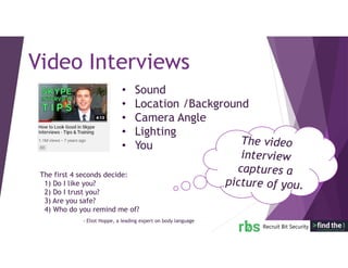 The first 4 seconds decide:
1) Do I like you?
2) Do I trust you?
3) Are you safe?
4) Who do you remind me of?
Video Interviews
• Sound
• Location /Background
• Camera Angle
• Lighting
• You
- Eliot Hoppe, a leading expert on body language
 