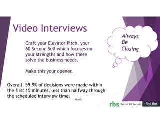 Craft your Elevator Pitch, your
60 Second Sell which focuses on
your strengths and how these
solve the business needs.
Make this your opener.
Video Interviews
Overall, 59.9% of decisions were made within
the first 15 minutes, less than halfway through
the scheduled interview time.
- Quartz
 