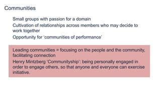 Communities
Small groups with passion for a domain
Cultivation of relationships across members who may decide to
work together
Opportunity for ‘communities of performance’
Leading communities = focusing on the people and the community,
facilitating connection
Henry Mintzberg ‘Communityship’: being personally engaged in
order to engage others, so that anyone and everyone can exercise
initiative.
 