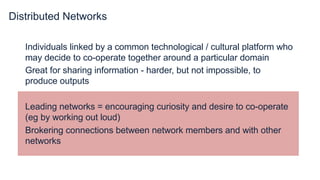 Distributed Networks
Individuals linked by a common technological / cultural platform who
may decide to co-operate together around a particular domain
Great for sharing information - harder, but not impossible, to
produce outputs
Leading networks = encouraging curiosity and desire to co-operate
(eg by working out loud)
Brokering connections between network members and with other
networks
 