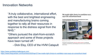 Innovation Networks
“A truly collaborative, international effort,
with the best and brightest engineering
and manufacturing brains coming
together to rally all their resources in
response to the distress signal from the
NHS.”
“Others pursued the start-from-scratch
approach and some of those projects
have been turned off.”
- Dick Elsy, CEO of the HVM Catapult
https://www.ventilatorchallengeuk.com/
https://www.theguardian.com/business/2020/apr/21/we-made-right-choice-in-ventilator-race-says-uk-consortium-head
 