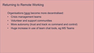 Returning to Remote Working
Organisations have become more decentralised:
• Crisis management teams
• Volunteer and support communities
• More autonomy (trust and track vs command and control)
• Huge increase in use of team chat tools, eg MS Teams
 
