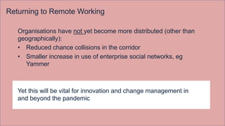 Returning to Remote Working
Organisations have not yet become more distributed (other than
geographically):
• Reduced chance collisions in the corridor
• Smaller increase in use of enterprise social networks, eg
Yammer
Yet this will be vital for innovation and change management in
and beyond the pandemic
 