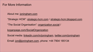 For More Information
About me: joningham.com
“Strategic HCM”: strategic-hcm.com / strategic-hcm.blogspot.com
“The Social Organisation”: organization.social /
koganpage.com/SocialOrganization
Social media: linkedin.com/in/joningham, twitter.com/joningham
Email: jon@joningham.com, phone: +44 7904 185134
 