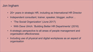 Jon Ingham
• 20+ years in strategic HR, including as International HR Director
• Independent consultant, trainer, speaker, blogger, author…
• ‘The Social Organization’ (June 2017)
• With Dave Ulrich: ‘Building Better HR Departments’ (2016)
• A strategic perspective to all areas of people management and
organisation effectiveness
• Including use of physical and digital workplaces as an aspect of
organisation
 